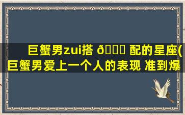 巨蟹男zui
搭 🐟 配的星座(巨蟹男爱上一个人的表现 准到爆)
